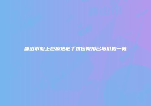 唐山市脸上疤痕祛疤手术医院排名与价格一览