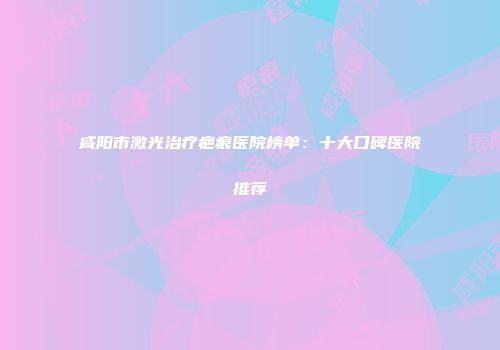咸阳市激光治疗疤痕医院榜单：十大口碑医院推荐