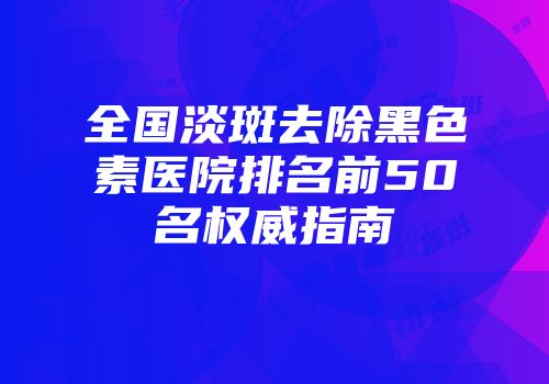 全国淡斑去除黑色素医院排名前50名权威指南