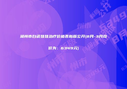 湖州市白瓷娃娃治疗价格表新版公开(8月-3月均价为：6349元)