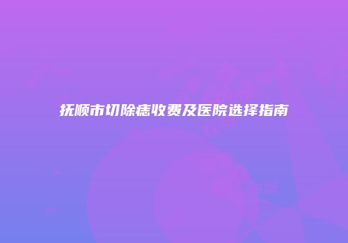抚顺市切除痣收费及医院选择指南