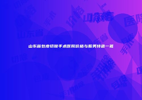 山东省包皮切除手术医院价格与服务特色一览