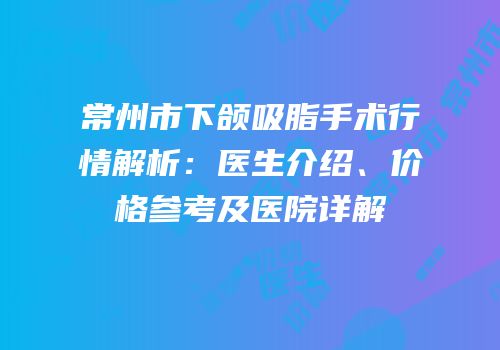 常州市下颌吸脂手术行情解析：医生介绍、价格参考及医院详解