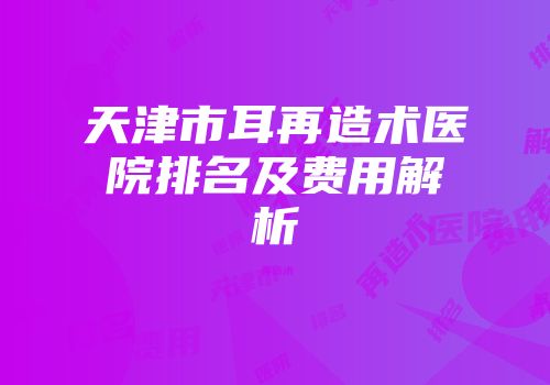天津市耳再造术医院排名及费用解析