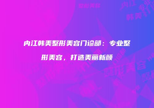 内江韩美整形美容门诊部：专业整形美容，打造美丽新颜