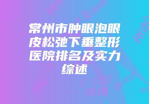 常州市肿眼泡眼皮松弛下垂整形医院排名及实力综述