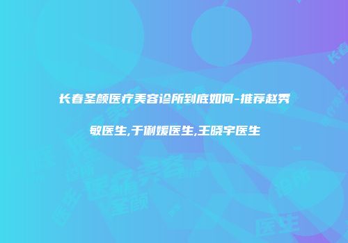 长春圣颜医疗美容诊所到底如何-推荐赵秀敏医生,于俐媛医生,王晓宇医生