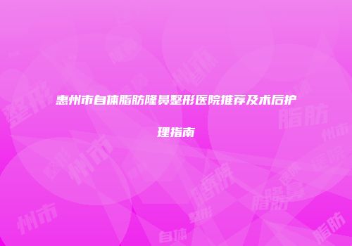 惠州市自体脂肪隆鼻整形医院推荐及术后护理指南