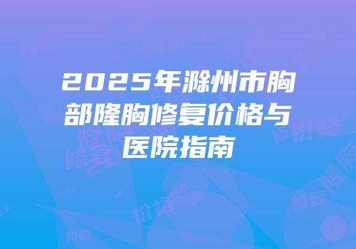 2025年滁州市胸部隆胸修复价格与医院指南