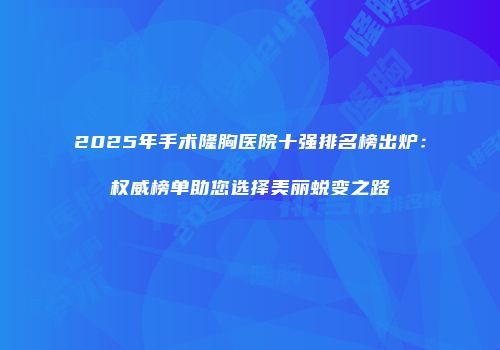 2025年手术隆胸医院十强排名榜出炉：权威榜单助您选择美丽蜕变之路