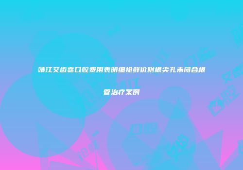 靖江艾齿嘉口腔费用表明细抢鲜价附根尖孔未闭合根管治疗案例