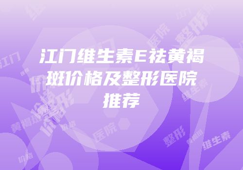 江门维生素E祛黄褐斑价格及整形医院推荐