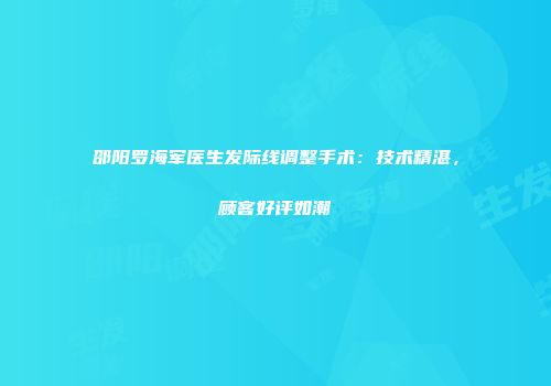 邵阳罗海军医生发际线调整手术：技术精湛，顾客好评如潮