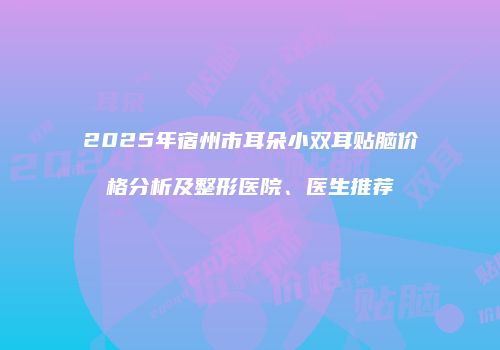 2025年宿州市耳朵小双耳贴脑价格分析及整形医院、医生推荐