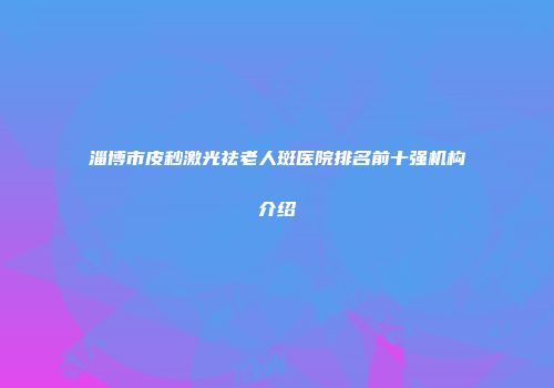 淄博市皮秒激光祛老人斑医院排名前十强机构介绍