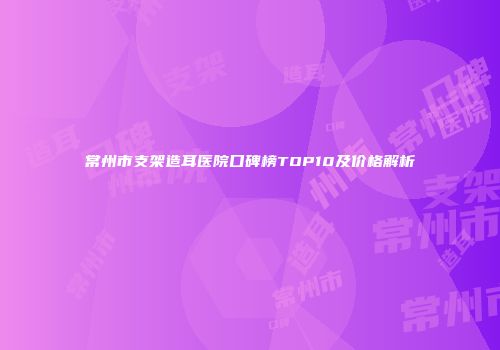 常州市支架造耳医院口碑榜TOP10及价格解析