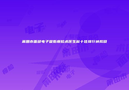 莆田市面部电子吸脂瘦脸术医生前十佳排行榜揭晓