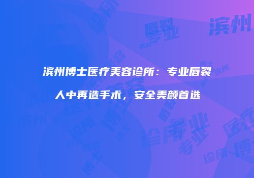 滨州博士医疗美容诊所：专业唇裂人中再造手术，安全美颜首选