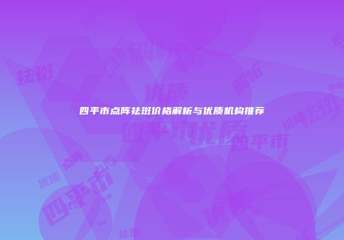 四平市点阵祛斑价格解析与优质机构推荐