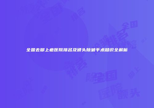 全国去脚上疤医院排名及额头除皱手术知识全解析