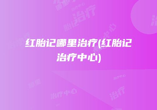 红胎记哪里治疗(红胎记治疗中心)