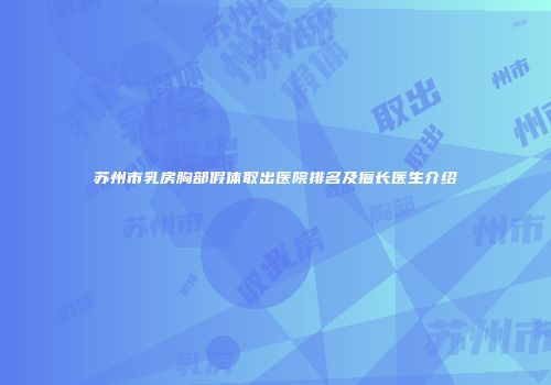 苏州市乳房胸部假体取出医院排名及擅长医生介绍