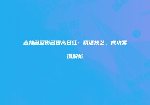吉林省整形名医高日红：精湛技艺，成功案例解析