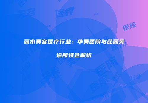 丽水美容医疗行业：华美医院与芘丽芙诊所特色解析