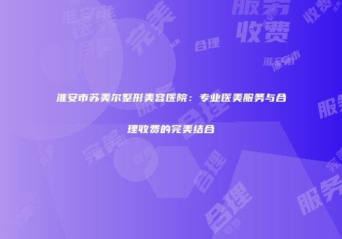 淮安市苏美尔整形美容医院：专业医美服务与合理收费的完美结合