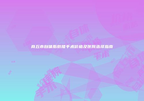 商丘市自体脂肪隆手术价格及医院选择指南