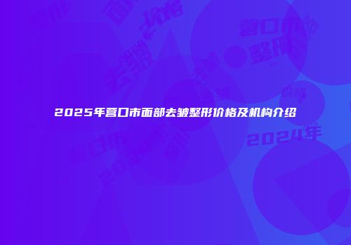 2025年营口市面部去皱整形价格及机构介绍