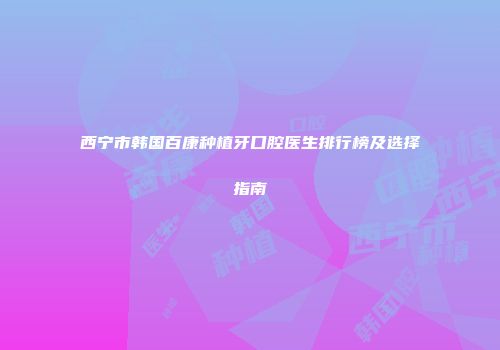 西宁市韩国百康种植牙口腔医生排行榜及选择指南