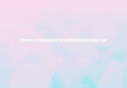 巴中市上颚突出矫正手术费用明细及医院分析