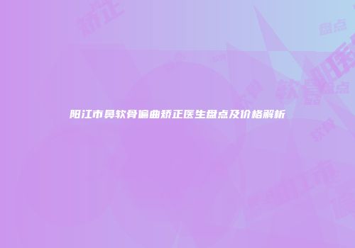 阳江市鼻软骨偏曲矫正医生盘点及价格解析