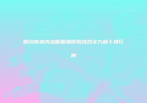 铜川市激光溶脂瘦腿医院综合实力前十排行榜