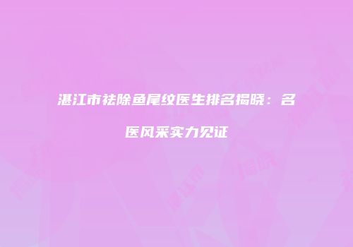 湛江市祛除鱼尾纹医生排名揭晓：名医风采实力见证