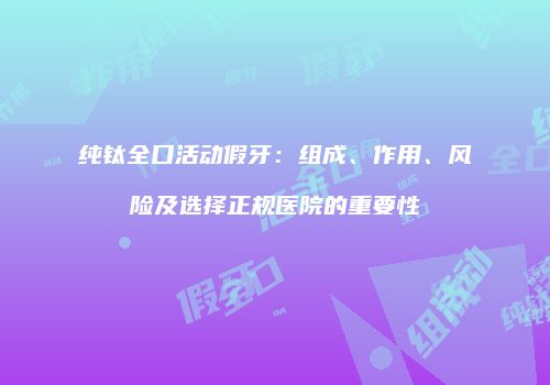 纯钛全口活动假牙：组成、作用、风险及选择正规医院的重要性