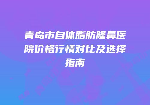 青岛市自体脂肪隆鼻医院价格行情对比及选择指南
