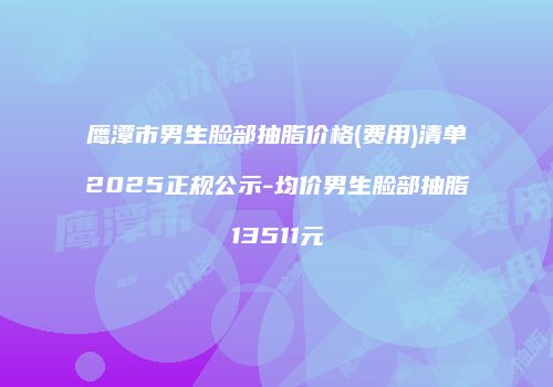 鹰潭市男生脸部抽脂价格(费用)清单2025正规公示-均价男生脸部抽脂13511元