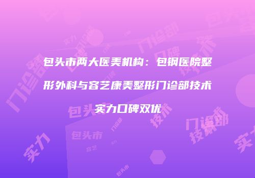 包头市两大医美机构：包钢医院整形外科与容艺康美整形门诊部技术实力口碑双优