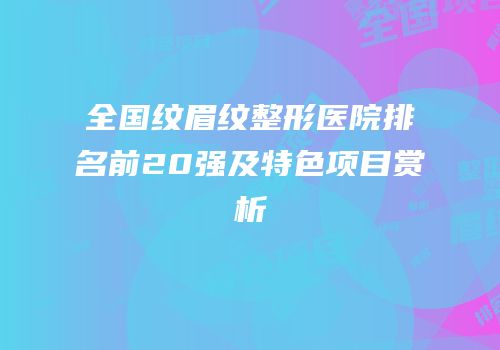 全国纹眉纹整形医院排名前20强及特色项目赏析