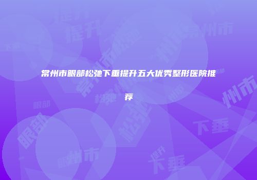 常州市眼部松弛下垂提升五大优秀整形医院推荐