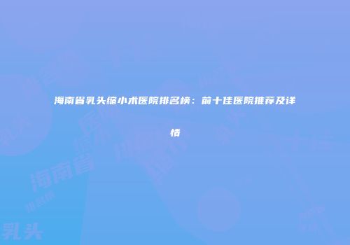 海南省乳头缩小术医院排名榜：前十佳医院推荐及详情