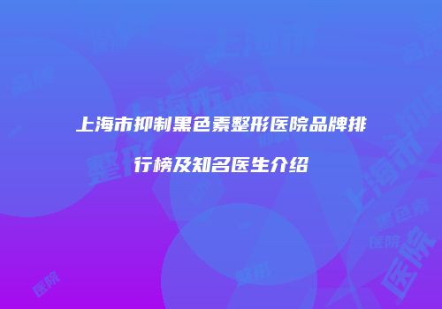 上海市抑制黑色素整形医院品牌排行榜及知名医生介绍