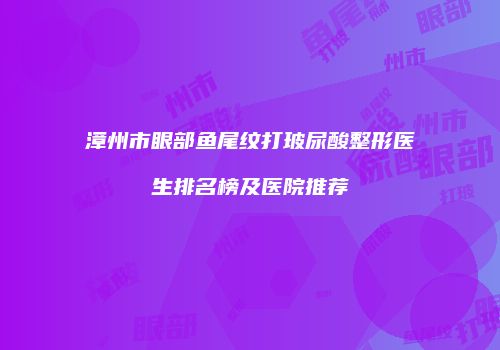 漳州市眼部鱼尾纹打玻尿酸整形医生排名榜及医院推荐
