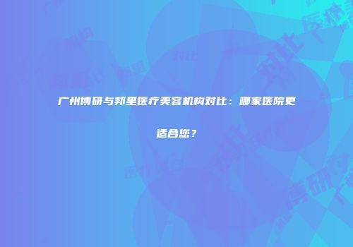 广州博研与邦里医疗美容机构对比：哪家医院更适合您？