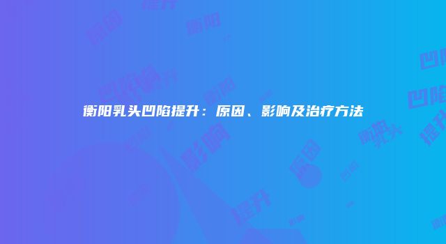 衡阳乳头凹陷提升：原因、影响及治疗方法