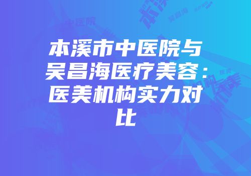 本溪市中医院与吴昌海医疗美容：医美机构实力对比