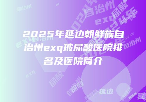 2025年延边朝鲜族自治州exq玻尿酸医院排名及医院简介