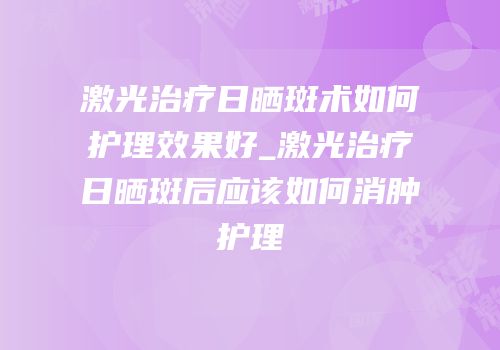 激光治疗日晒斑术如何护理效果好_激光治疗日晒斑后应该如何消肿护理